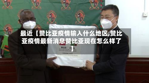 最近【赞比亚疫情输入什么地区,赞比亚疫情最新消息赞比亚现在怎么样了】