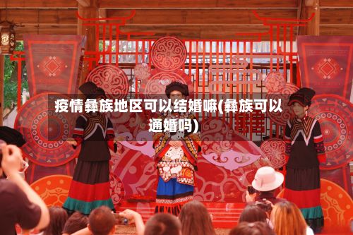 疫情彝族地区可以结婚嘛(彝族可以通婚吗)