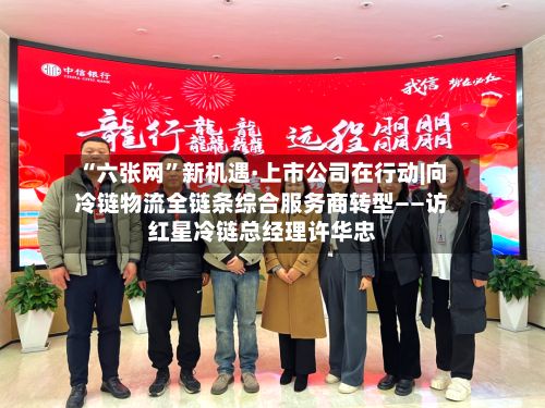 “六张网	”新机遇·上市公司在行动|向冷链物流全链条综合服务商转型——访红星冷链总经理许华忠-第2张图片