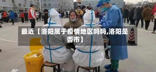 最近【洛阳属于疫情地区吗吗,洛阳是否市】