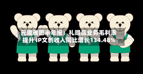 元隆雅图半年报:礼赠品业务毛利率提升 IP文创收入同比增长134.48%-第2张图片