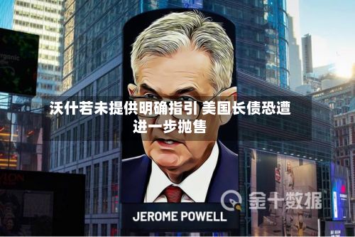 沃什若未提供明确指引 美国长债恐遭进一步抛售