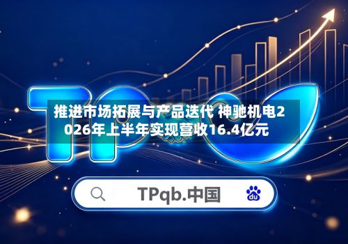 推进市场拓展与产品迭代 神驰机电2026年上半年实现营收16.4亿元
