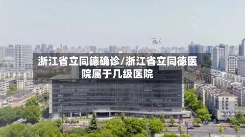 浙江省立同德确诊/浙江省立同德医院属于几级医院