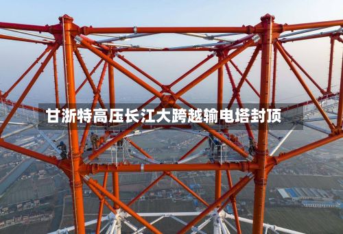 甘浙特高压长江大跨越输电塔封顶-第1张图片