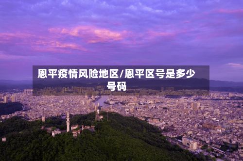 恩平疫情风险地区/恩平区号是多少号码