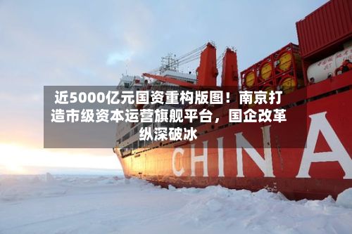 近5000亿元国资重构版图！南京打造市级资本运营旗舰平台	，国企改革纵深破冰-第2张图片