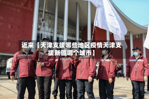 近来【天津支援哪些地区疫情天津支援新疆哪个城市】