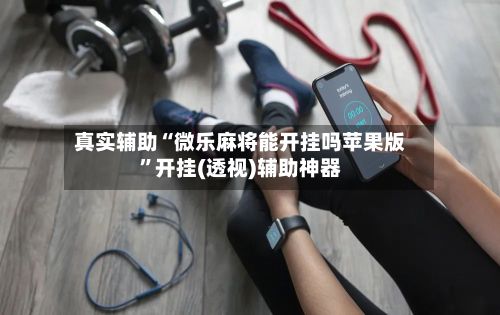 真实辅助“微乐麻将能开挂吗苹果版”开挂(透视)辅助神器