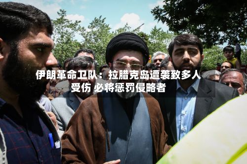 伊朗革命卫队：拉腊克岛遭袭致多人受伤 必将惩罚侵略者