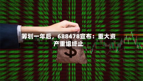 筹划一年后	，688478宣布：重大资产重组终止-第2张图片