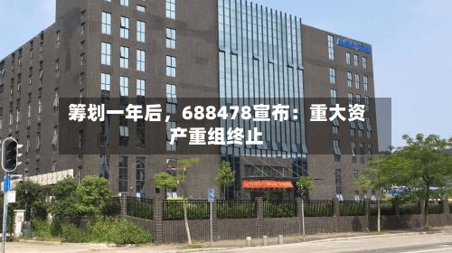 筹划一年后，688478宣布：重大资产重组终止-第3张图片