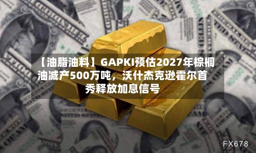 【油脂油料】GAPKI预估2027年棕榈油减产500万吨	，沃什杰克逊霍尔首秀释放加息信号-第2张图片