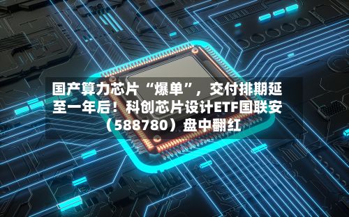 国产算力芯片 “爆单”，交付排期延至一年后！科创芯片设计ETF国联安（588780）盘中翻红-第2张图片