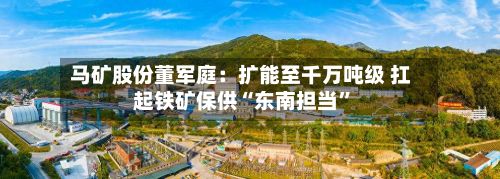 马矿股份董军庭：扩能至千万吨级 扛起铁矿保供“东南担当”