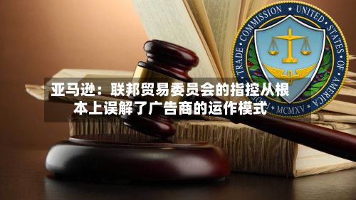 亚马逊：联邦贸易委员会的指控从根本上误解了广告商的运作模式