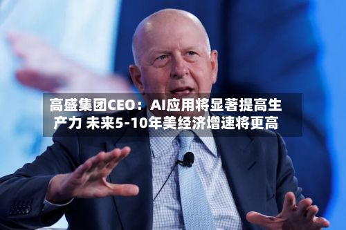 高盛集团CEO：AI应用将显著提高生产力 未来5-10年美经济增速将更高
