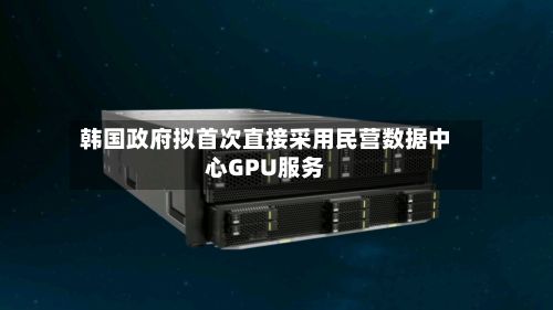 韩国政府拟首次直接采用民营数据中心GPU服务